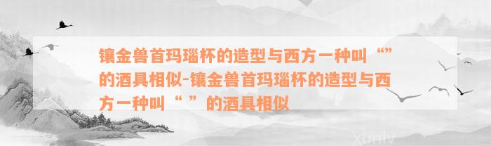 镶金兽首玛瑙杯的造型与西方一种叫“”的酒具相似-镶金兽首玛瑙杯的造型与西方一种叫“ ”的酒具相似