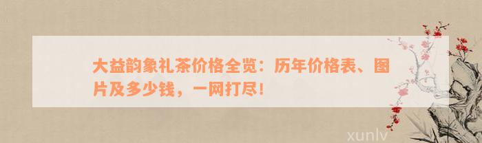 大益韵象礼茶价格全览：历年价格表、图片及多少钱，一网打尽！