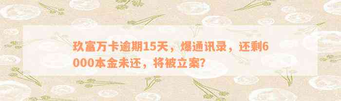 玖富万卡逾期15天，爆通讯录，还剩6000本金未还，将被立案？