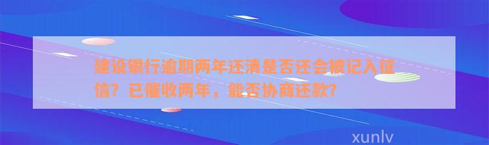 建设银行逾期两年还清是否还会被记入征信？已催收两年，能否协商还款？