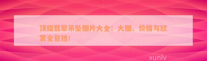 顶级翡翠吊坠图片大全：大图、价格与欣赏全包括！