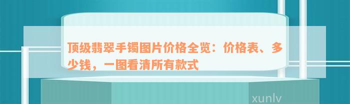 顶级翡翠手镯图片价格全览：价格表、多少钱，一图看清所有款式