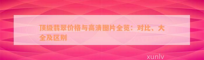 顶级翡翠价格与高清图片全览：对比、大全及区别