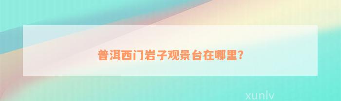 普洱西门岩子观景台在哪里？