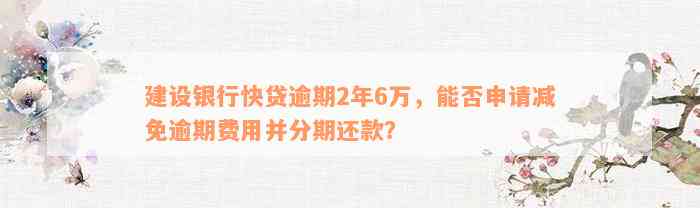 建设银行快贷逾期2年6万，能否申请减免逾期费用并分期还款？