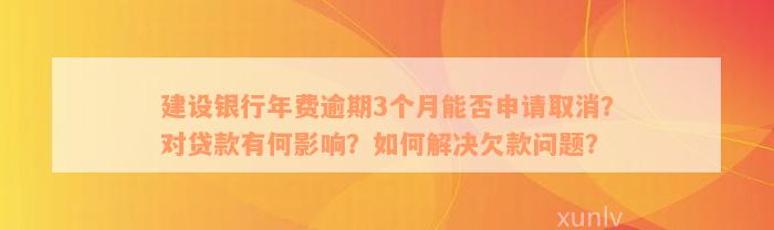 建设银行年费逾期3个月能否申请取消？对贷款有何影响？如何解决欠款问题？