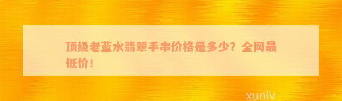 顶级老蓝水翡翠手串价格是多少？全网最低价！