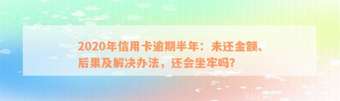 2020年信用卡逾期半年：未还金额、后果及解决办法，还会坐牢吗？