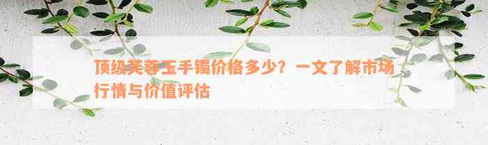 顶级芙蓉玉手镯价格多少？一文了解市场行情与价值评估