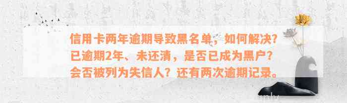 信用卡两年逾期导致黑名单，如何解决？已逾期2年、未还清，是否已成为黑户？会否被列为失信人？还有两次逾期记录。