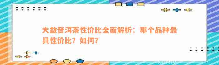 大益普洱茶性价比全面解析：哪个品种最具性价比？如何？