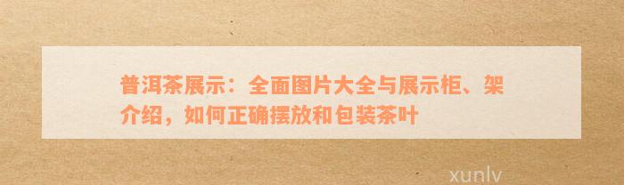 普洱茶展示：全面图片大全与展示柜、架介绍，如何正确摆放和包装茶叶