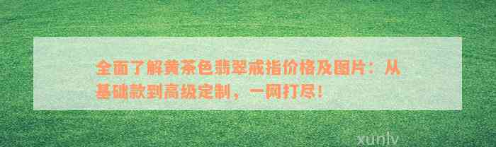 全面了解黄茶色翡翠戒指价格及图片：从基础款到高级定制，一网打尽！