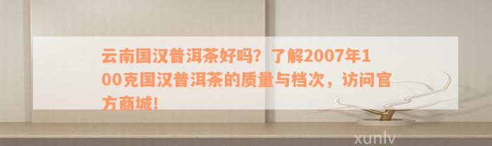 云南国汉普洱茶好吗？了解2007年100克国汉普洱茶的质量与档次，访问官方商城！