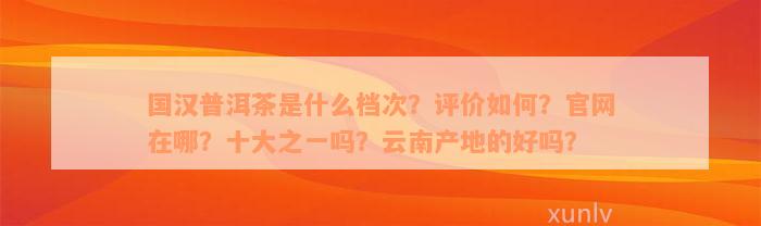 国汉普洱茶是什么档次？评价如何？官网在哪？十大之一吗？云南产地的好吗？