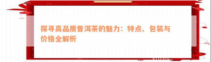 探寻高品质普洱茶的魅力：特点、包装与价格全解析