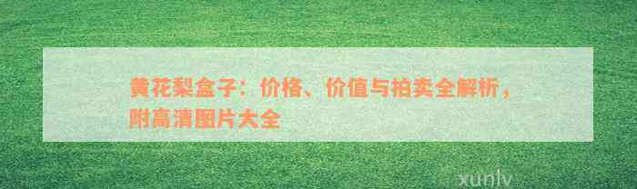 黄花梨盒子：价格、价值与拍卖全解析，附高清图片大全