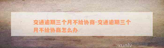 交通逾期三个月不给协商-交通逾期三个月不给协商怎么办