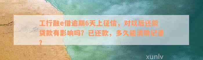 工行融e借逾期6天上征信，对以后还能贷款有影响吗？已还款，多久能消除记录？