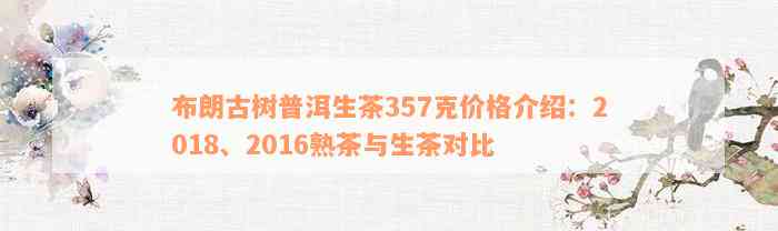 布朗古树普洱生茶357克价格介绍：2018、2016熟茶与生茶对比