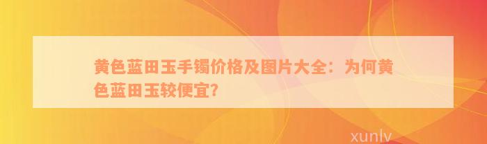 黄色蓝田玉手镯价格及图片大全：为何黄色蓝田玉较便宜？