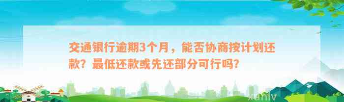 交通银行逾期3个月，能否协商按计划还款？最低还款或先还部分可行吗？