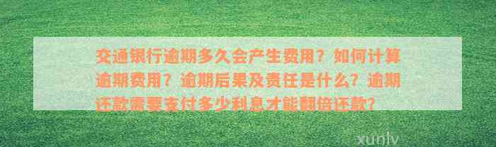 交通银行逾期多久会产生费用？如何计算逾期费用？逾期后果及责任是什么？逾期还款需要支付多少利息才能翻倍还款？