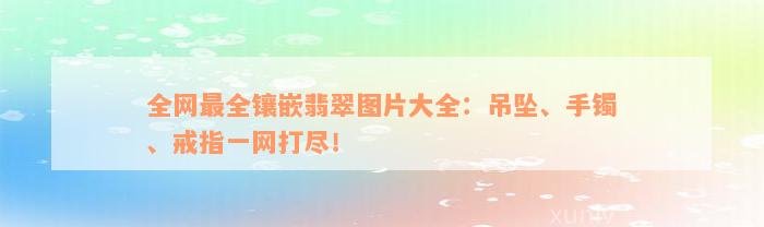 全网最全镶嵌翡翠图片大全：吊坠、手镯、戒指一网打尽！