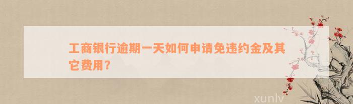 工商银行逾期一天如何申请免违约金及其它费用？