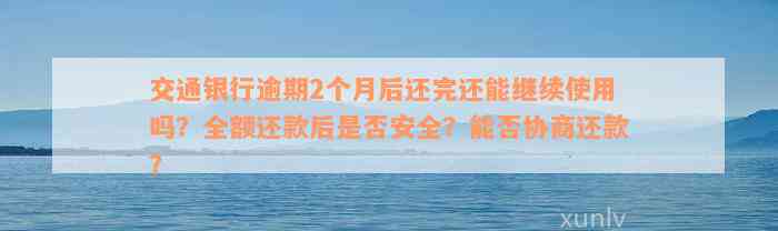 交通银行逾期2个月后还完还能继续使用吗？全额还款后是否安全？能否协商还款？