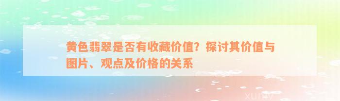 黄色翡翠是否有收藏价值？探讨其价值与图片、观点及价格的关系