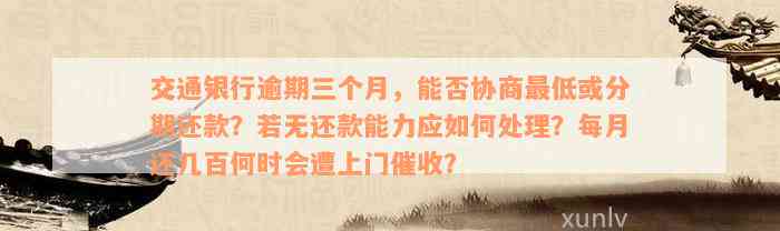 交通银行逾期三个月，能否协商最低或分期还款？若无还款能力应如何处理？每月还几百何时会遭上门催收？