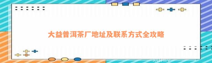 大益普洱茶厂地址及联系方式全攻略