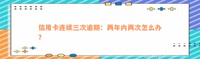 信用卡连续三次逾期：两年内两次怎么办？