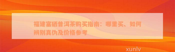 福建富硒普洱茶购买指南：哪里买、如何辨别真伪及价格参考