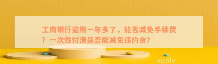 工商银行逾期一年多了，能否减免手续费？一次性付清是否能减免违约金？