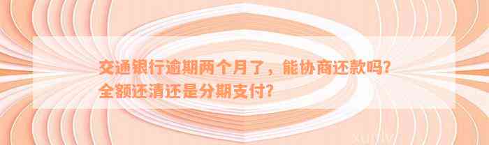 交通银行逾期两个月了，能协商还款吗？全额还清还是分期支付？