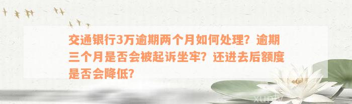 交通银行3万逾期两个月如何处理？逾期三个月是否会被起诉坐牢？还进去后额度是否会降低？