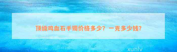 顶级鸡血石手镯价格多少？一克多少钱？