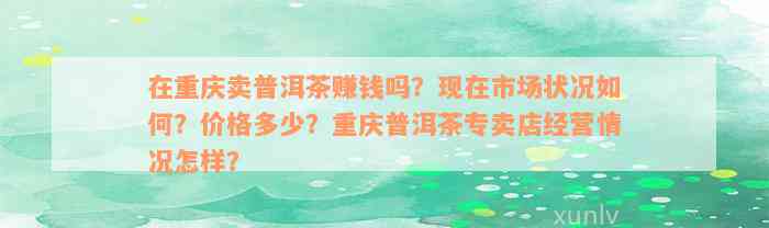 在重庆卖普洱茶赚钱吗？现在市场状况如何？价格多少？重庆普洱茶专卖店经营情况怎样？