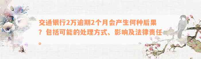 交通银行2万逾期2个月会产生何种后果？包括可能的处理方式、影响及法律责任。