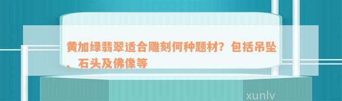 黄加绿翡翠适合雕刻何种题材？包括吊坠、石头及佛像等