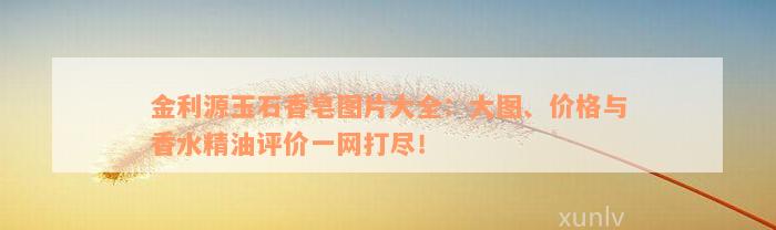 金利源玉石香皂图片大全：大图、价格与香水精油评价一网打尽！