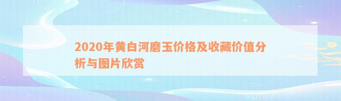 2020年黄白河磨玉价格及收藏价值分析与图片欣赏