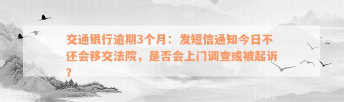 交通银行逾期3个月：发短信通知今日不还会移交法院，是否会上门调查或被起诉？