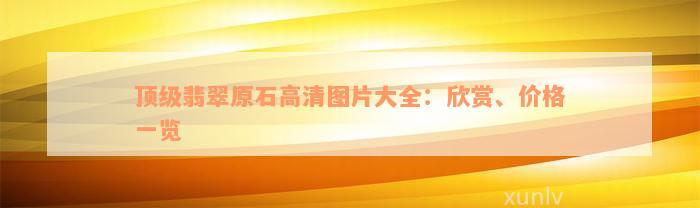 顶级翡翠原石高清图片大全：欣赏、价格一览