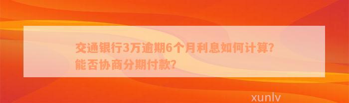 交通银行3万逾期6个月利息如何计算？能否协商分期付款？