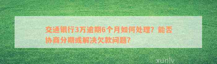 交通银行3万逾期6个月如何处理？能否协商分期或解决欠款问题？