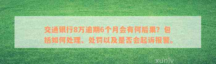 交通银行8万逾期6个月会有何后果？包括如何处理、处罚以及是否会起诉报警。