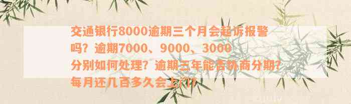 交通银行8000逾期三个月会起诉报警吗？逾期7000、9000、3000分别如何处理？逾期三年能否协商分期？每月还几百多久会上门？